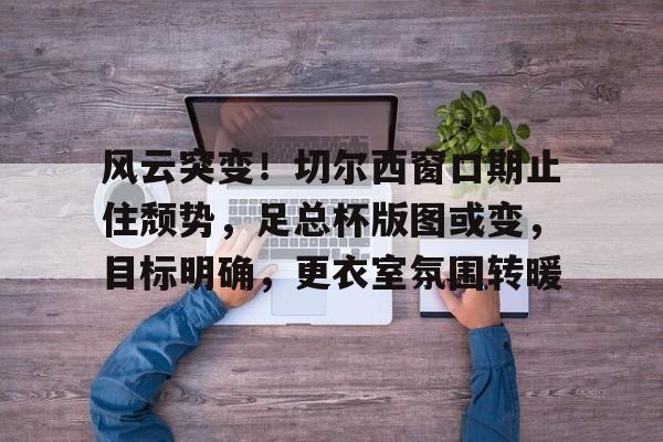 星空娱乐关于风云突变！切尔西窗口期止住颓势，足总杯版图或变，目标明确，更衣室氛围转暖的信息